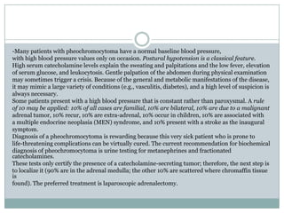 -Many patients with pheochromocytoma have a normal baseline blood pressure,
with high blood pressure values only on occasion. Postural hypotension is a classical feature.
High serum catecholamine levels explain the sweating and palpitations and the low fever, elevation
of serum glucose, and leukocytosis. Gentle palpation of the abdomen during physical examination
may sometimes trigger a crisis. Because of the general and metabolic manifestations of the disease,
it may mimic a large variety of conditions (e.g., vasculitis, diabetes), and a high level of suspicion is
always necessary.
Some patients present with a high blood pressure that is constant rather than paroxysmal. A rule
of 10 may be applied: 10% of all cases are familial, 10% are bilateral, 10% are due to a malignant
adrenal tumor, 10% recur, 10% are extra-adrenal, 10% occur in children, 10% are associated with
a multiple endocrine neoplasia (MEN) syndrome, and 10% present with a stroke as the inaugural
symptom.
Diagnosis of a pheochromocytoma is rewarding because this very sick patient who is prone to
life-threatening complications can be virtually cured. The current recommendation for biochemical
diagnosis of pheochromocytoma is urine testing for metanephrines and fractionated
catecholamines.
These tests only certify the presence of a catecholamine-secreting tumor; therefore, the next step is
to localize it (90% are in the adrenal medulla; the other 10% are scattered where chromaffin tissue
is
found). The preferred treatment is laparoscopic adrenalectomy.
 