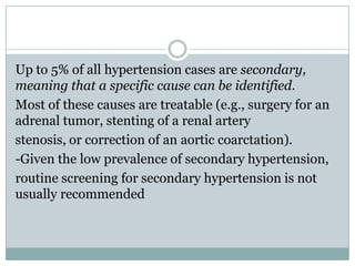 Up to 5% of all hypertension cases are secondary,
meaning that a specific cause can be identified.
Most of these causes are treatable (e.g., surgery for an
adrenal tumor, stenting of a renal artery
stenosis, or correction of an aortic coarctation).
-Given the low prevalence of secondary hypertension,
routine screening for secondary hypertension is not
usually recommended
 
