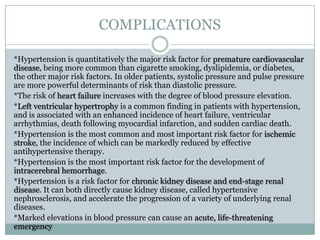 COMPLICATIONS
*Hypertension is quantitatively the major risk factor for premature cardiovascular
disease, being more common than cigarette smoking, dyslipidemia, or diabetes,
the other major risk factors. In older patients, systolic pressure and pulse pressure
are more powerful determinants of risk than diastolic pressure.
*The risk of heart failure increases with the degree of blood pressure elevation.
*Left ventricular hypertrophy is a common finding in patients with hypertension,
and is associated with an enhanced incidence of heart failure, ventricular
arrhythmias, death following myocardial infarction, and sudden cardiac death.
*Hypertension is the most common and most important risk factor for ischemic
stroke, the incidence of which can be markedly reduced by effective
antihypertensive therapy.
*Hypertension is the most important risk factor for the development of
intracerebral hemorrhage.
*Hypertension is a risk factor for chronic kidney disease and end-stage renal
disease. It can both directly cause kidney disease, called hypertensive
nephrosclerosis, and accelerate the progression of a variety of underlying renal
diseases.
*Marked elevations in blood pressure can cause an acute, life-threatening
emergency
 
