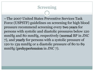 Screening
--The 2007 United States Preventive Services Task
Force (USPSTF) guidelines on screening for high blood
pressure recommend screening every two years for
persons with systolic and diastolic pressures below 120
mmHg and 80 mmHg, respectively (normal BP in JNC
7), and yearly for persons with a systolic pressure of
120 to 139 mmHg or a diastolic pressure of 80 to 89
mmHg (prehypertension in JNC 7).
 