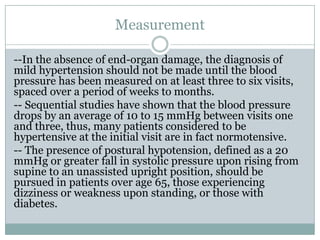 Measurement
--In the absence of end-organ damage, the diagnosis of
mild hypertension should not be made until the blood
pressure has been measured on at least three to six visits,
spaced over a period of weeks to months.
-- Sequential studies have shown that the blood pressure
drops by an average of 10 to 15 mmHg between visits one
and three, thus, many patients considered to be
hypertensive at the initial visit are in fact normotensive.
-- The presence of postural hypotension, defined as a 20
mmHg or greater fall in systolic pressure upon rising from
supine to an unassisted upright position, should be
pursued in patients over age 65, those experiencing
dizziness or weakness upon standing, or those with
diabetes.
 