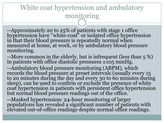 White coat hypertension and ambulatory
monitoring
--Approximately 20 to 25% of patients with stage 1 office
hypertension have "white-coat" or isolated office hypertension
in that their blood pressure is repeatedly normal when
measured at home, at work, or by ambulatory blood pressure
monitoring.
--More common in the elderly, but is infrequent (less than 5 %)
in patients with office diastolic pressures ≥105 mmHg.
--Ambulatory blood pressure monitoring (ABPM), which
records the blood pressure at preset intervals (usually every 15
to 20 minutes during the day and every 30 to 60 minutes during
sleep), can be used to confirm or exclude the presence of white
coat hypertension in patients with persistent office hypertension
but normal blood pressure readings out of the office.
--Masked hypertension: 24-hour monitoring of larger
populations has revealed a significant number of patients with
elevated out-of-office readings despite normal office readings.
 