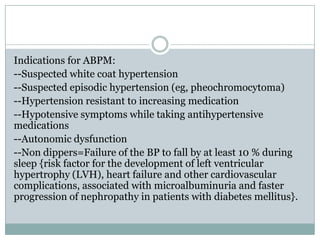 Indications for ABPM:
--Suspected white coat hypertension
--Suspected episodic hypertension (eg, pheochromocytoma)
--Hypertension resistant to increasing medication
--Hypotensive symptoms while taking antihypertensive
medications
--Autonomic dysfunction
--Non dippers=Failure of the BP to fall by at least 10 % during
sleep {risk factor for the development of left ventricular
hypertrophy (LVH), heart failure and other cardiovascular
complications, associated with microalbuminuria and faster
progression of nephropathy in patients with diabetes mellitus}.
 
