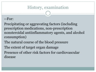 History, examination
--For:
Precipitating or aggravating factors (including
prescription medications, non-prescription
nonsteroidal antiinflammatory agents, and alcohol
consumption)
The natural course of the blood pressure
The extent of target organ damage
Presence of other risk factors for cardiovascular
disease
 