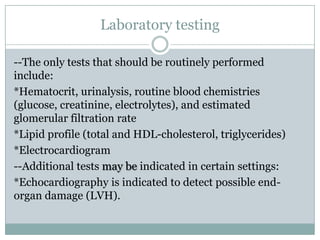 Laboratory testing
--The only tests that should be routinely performed
include:
*Hematocrit, urinalysis, routine blood chemistries
(glucose, creatinine, electrolytes), and estimated
glomerular filtration rate
*Lipid profile (total and HDL-cholesterol, triglycerides)
*Electrocardiogram
--Additional tests may be indicated in certain settings:
*Echocardiography is indicated to detect possible end-
organ damage (LVH).
 