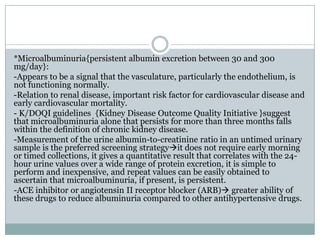 *Microalbuminuria{persistent albumin excretion between 30 and 300
mg/day}:
-Appears to be a signal that the vasculature, particularly the endothelium, is
not functioning normally.
-Relation to renal disease, important risk factor for cardiovascular disease and
early cardiovascular mortality.
- K/DOQI guidelines {Kidney Disease Outcome Quality Initiative }suggest
that microalbuminuria alone that persists for more than three months falls
within the definition of chronic kidney disease.
-Measurement of the urine albumin-to-creatinine ratio in an untimed urinary
sample is the preferred screening strategyit does not require early morning
or timed collections, it gives a quantitative result that correlates with the 24-
hour urine values over a wide range of protein excretion, it is simple to
perform and inexpensive, and repeat values can be easily obtained to
ascertain that microalbuminuria, if present, is persistent.
-ACE inhibitor or angiotensin II receptor blocker (ARB) greater ability of
these drugs to reduce albuminuria compared to other antihypertensive drugs.
 