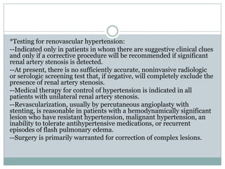 *Testing for renovascular hypertension:
--Indicated only in patients in whom there are suggestive clinical clues
and only if a corrective procedure will be recommended if significant
renal artery stenosis is detected.
--At present, there is no sufficiently accurate, noninvasive radiologic
or serologic screening test that, if negative, will completely exclude the
presence of renal artery stenosis.
--Medical therapy for control of hypertension is indicated in all
patients with unilateral renal artery stenosis.
--Revascularization, usually by percutaneous angioplasty with
stenting, is reasonable in patients with a hemodynamically significant
lesion who have resistant hypertension, malignant hypertension, an
inability to tolerate antihypertensive medications, or recurrent
episodes of flash pulmonary edema.
--Surgery is primarily warranted for correction of complex lesions.
 