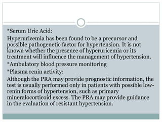*Serum Uric Acid:
Hyperuricemia has been found to be a precursor and
possible pathogenetic factor for hypertension. It is not
known whether the presence of hyperuricemia or its
treatment will influence the management of hypertension.
*Ambulatory blood pressure monitoring
*Plasma renin activity:
Although the PRA may provide prognostic information, the
test is usually performed only in patients with possible low-
renin forms of hypertension, such as primary
mineralocorticoid excess. The PRA may provide guidance
in the evaluation of resistant hypertension.
 