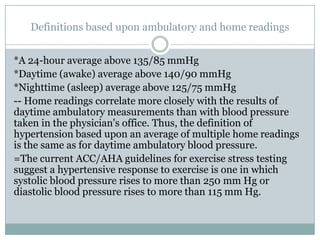 Definitions based upon ambulatory and home readings
*A 24-hour average above 135/85 mmHg
*Daytime (awake) average above 140/90 mmHg
*Nighttime (asleep) average above 125/75 mmHg
-- Home readings correlate more closely with the results of
daytime ambulatory measurements than with blood pressure
taken in the physician's office. Thus, the definition of
hypertension based upon an average of multiple home readings
is the same as for daytime ambulatory blood pressure.
=The current ACC/AHA guidelines for exercise stress testing
suggest a hypertensive response to exercise is one in which
systolic blood pressure rises to more than 250 mm Hg or
diastolic blood pressure rises to more than 115 mm Hg.
 