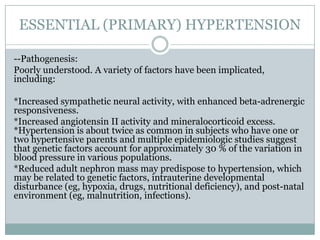 ESSENTIAL (PRIMARY) HYPERTENSION
--Pathogenesis:
Poorly understood. A variety of factors have been implicated,
including:
*Increased sympathetic neural activity, with enhanced beta-adrenergic
responsiveness.
*Increased angiotensin II activity and mineralocorticoid excess.
*Hypertension is about twice as common in subjects who have one or
two hypertensive parents and multiple epidemiologic studies suggest
that genetic factors account for approximately 30 % of the variation in
blood pressure in various populations.
*Reduced adult nephron mass may predispose to hypertension, which
may be related to genetic factors, intrauterine developmental
disturbance (eg, hypoxia, drugs, nutritional deficiency), and post-natal
environment (eg, malnutrition, infections).
 