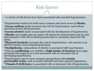 Risk factors
--A variety of risk factors have been associated with essential hypertension:
*Hypertension tends to be both more common and more severe in blacks.
*Excess sodium intake increases the risk for hypertension, and sodium
restriction lowers blood pressure.
*Excess alcohol intake is associated with the development of hypertension.
*Obesity and weight gain are major risk factors for hypertension and are also
determinants of the rise in blood pressure that is commonly observed with
aging.
*Physical inactivity increases the risk for hypertension, and exercise is an
effective means of lowering blood pressure.
*Dyslipidemia, independent of obesity is associated with hypertension.
*Data are conflicting as to whether a high intake of fructose from sugar-
sweetened beverages is or is not associated with an increased risk of
developing hypertension.
*Hypertension may be more common among those with certain
personality traits, such as hostile attitudes and time urgency/impatience.
*Vitamin D deficiency is associated with an increased risk of hypertension
 