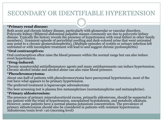 SECONDARY OR IDENTIFIABLE HYPERTENSION
*Primary renal disease:
Both acute and chronic kidney disease, particularly with glomerular or vascular disorders.
Polycystic kidney (Bilateral abdominal palpable masses commonly are due to polycystic kidney
disease. Typically the history reveals the presence of hypertension with renal failure in other family
members), (transient episode of periorbital swelling and dark-colored urine that went untreated
may point to a chronic glomerulonephritis), (Multiple episodes of cystitis or urinary infection left
untreated or with incomplete treatment will lead to and suggest chronic pyelonephritis)
*Oral contraceptives:
Oral contraceptives often raise the blood pressure within the normal range but can also induce
overt hypertension.
*Drug-induced:
Chronic nonsteroidal antiinflammatory agents and many antidepressants can induce hypertension.
Chronic alcohol intake and alcohol abuse can also raise blood pressure.
*Pheochromocytoma:
About one-half of patients with pheochromocytoma have paroxysmal hypertension, most of the
rest have what appears to be primary hypertension.
The preferred treatment is laparoscopic adrenalectomy
The best screening test is plasma free metanephrines (normetanephrine and metanephrine).
*Primary aldosteronism:
The presence of primary mineralocorticoid excess, primarily aldosterone, should be suspected in
any patient with the triad of hypertension, unexplained hypokalemia, and metabolic alkalosis.
However, some patients have a normal plasma potassium concentration. The prevalence of
primary aldosteronism should also be considered in patients with resistant hypertension.
Aldosterone/renin level >20 (morning level)
 