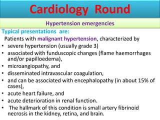 Typical presentations are:
Patients with malignant hypertension, characterized by
• severe hypertension (usually grade 3)
• associated with funduscopic changes (flame haemorrhages
and/or papilloedema),
• microangiopathy, and
• disseminated intravascular coagulation,
• and can be associated with encephalopathy (in about 15% of
cases),
• acute heart failure, and
• acute deterioration in renal function.
• The hallmark of this condition is small artery fibrinoid
necrosis in the kidney, retina, and brain.
Cardiology Round
Hypertension emergencies
 