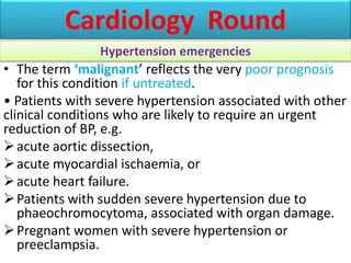 • The term ‘malignant’ reflects the very poor prognosis
for this condition if untreated.
• Patients with severe hypertension associated with other
clinical conditions who are likely to require an urgent
reduction of BP, e.g.
acute aortic dissection,
acute myocardial ischaemia, or
acute heart failure.
Patients with sudden severe hypertension due to
phaeochromocytoma, associated with organ damage.
Pregnant women with severe hypertension or
preeclampsia.
Cardiology Round
Hypertension emergencies
 