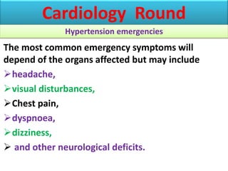 The most common emergency symptoms will
depend of the organs affected but may include
headache,
visual disturbances,
Chest pain,
dyspnoea,
dizziness,
 and other neurological deficits.
Cardiology Round
Hypertension emergencies
 