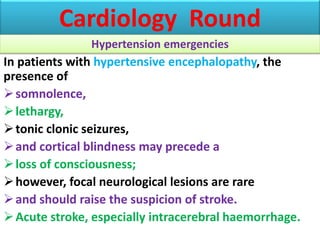 In patients with hypertensive encephalopathy, the
presence of
somnolence,
lethargy,
tonic clonic seizures,
and cortical blindness may precede a
loss of consciousness;
however, focal neurological lesions are rare
and should raise the suspicion of stroke.
Acute stroke, especially intracerebral haemorrhage.
Cardiology Round
Hypertension emergencies
 