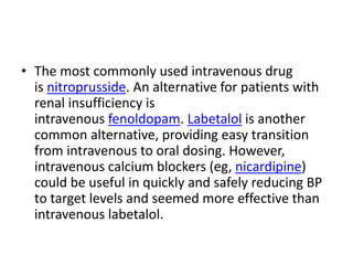 • The most commonly used intravenous drug
is nitroprusside. An alternative for patients with
renal insufficiency is
intravenous fenoldopam. Labetalol is another
common alternative, providing easy transition
from intravenous to oral dosing. However,
intravenous calcium blockers (eg, nicardipine)
could be useful in quickly and safely reducing BP
to target levels and seemed more effective than
intravenous labetalol.
 