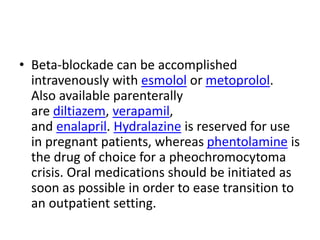 • Beta-blockade can be accomplished
intravenously with esmolol or metoprolol.
Also available parenterally
are diltiazem, verapamil,
and enalapril. Hydralazine is reserved for use
in pregnant patients, whereas phentolamine is
the drug of choice for a pheochromocytoma
crisis. Oral medications should be initiated as
soon as possible in order to ease transition to
an outpatient setting.
 