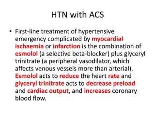 HTN with ACS
• First-line treatment of hypertensive
emergency complicated by myocardial
ischaemia or infarction is the combination of
esmolol (a selective beta-blocker) plus glyceryl
trinitrate (a peripheral vasodilator, which
affects venous vessels more than arterial).
Esmolol acts to reduce the heart rate and
glyceryl trinitrate acts to decrease preload
and cardiac output, and increases coronary
blood flow.
 