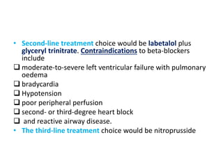 • Second-line treatment choice would be labetalol plus
glyceryl trinitrate. Contraindications to beta-blockers
include
 moderate-to-severe left ventricular failure with pulmonary
oedema
 bradycardia
 Hypotension
 poor peripheral perfusion
 second- or third-degree heart block
 and reactive airway disease.
• The third-line treatment choice would be nitroprusside
 