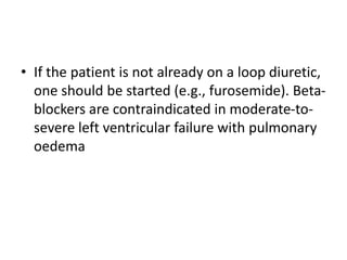 • If the patient is not already on a loop diuretic,
one should be started (e.g., furosemide). Beta-
blockers are contraindicated in moderate-to-
severe left ventricular failure with pulmonary
oedema
 