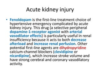 Acute kidney injury
• Fenoldopam is the first-line treatment choice of
hypertensive emergency complicated by acute
kidney injury. This drug (a selective peripheral
dopamine-1-receptor agonist with arterial
vasodilator effects) is particularly useful in renal
insufficiency because it acts to both decrease
afterload and increase renal perfusion. Other
potential first-line agents are dihydropyridine
calcium-channel blockers (clevidipine or
nicardipine), which increase stroke volume and
have strong cerebral and coronary vasodilatory
activity.
 
