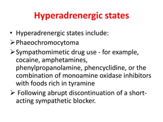 Hyperadrenergic states
• Hyperadrenergic states include:
Phaeochromocytoma
Sympathomimetic drug use - for example,
cocaine, amphetamines,
phenylpropanolamine, phencyclidine, or the
combination of monoamine oxidase inhibitors
with foods rich in tyramine
 Following abrupt discontinuation of a short-
acting sympathetic blocker.
 