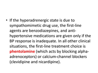• If the hyperadrenergic state is due to
sympathomimetic drug use, the first-line
agents are benzodiazepines, and anti-
hypertensive medications are given only if the
BP response is inadequate. In all other clinical
situations, the first-line treatment choice is
phentolamine (which acts by blocking alpha-
adrenoceptors) or calcium-channel blockers
(clevidipine and nicardipine).
 