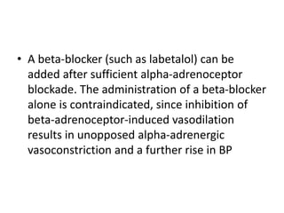 • A beta-blocker (such as labetalol) can be
added after sufficient alpha-adrenoceptor
blockade. The administration of a beta-blocker
alone is contraindicated, since inhibition of
beta-adrenoceptor-induced vasodilation
results in unopposed alpha-adrenergic
vasoconstriction and a further rise in BP
 