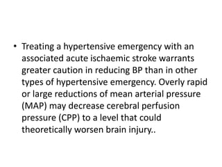 • Treating a hypertensive emergency with an
associated acute ischaemic stroke warrants
greater caution in reducing BP than in other
types of hypertensive emergency. Overly rapid
or large reductions of mean arterial pressure
(MAP) may decrease cerebral perfusion
pressure (CPP) to a level that could
theoretically worsen brain injury..
 