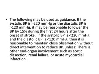 • The following may be used as guidance. If the
systolic BP is >220 mmHg or the diastolic BP is
>120 mmHg, it may be reasonable to lower the
BP by 15% during the first 24 hours after the
onset of stroke. If the systolic BP is <220 mmHg
and the diastolic BP is <120 mmHg, then it is
reasonable to maintain close observation without
direct intervention to reduce BP, unless: There is
other end-organ involvement such as aortic
dissection, renal failure, or acute myocardial
infarction .
 