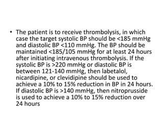 • The patient is to receive thrombolysis, in which
case the target systolic BP should be <185 mmHg
and diastolic BP <110 mmHg. The BP should be
maintained <185/105 mmHg for at least 24 hours
after initiating intravenous thrombolysis. If the
systolic BP is >220 mmHg or diastolic BP is
between 121-140 mmHg, then labetalol,
nicardipine, or clevidipine should be used to
achieve a 10% to 15% reduction in BP in 24 hours.
If diastolic BP is >140 mmHg, then nitroprusside
is used to achieve a 10% to 15% reduction over
24 hours
 