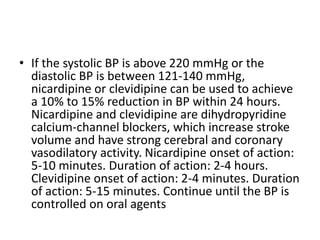 • If the systolic BP is above 220 mmHg or the
diastolic BP is between 121-140 mmHg,
nicardipine or clevidipine can be used to achieve
a 10% to 15% reduction in BP within 24 hours.
Nicardipine and clevidipine are dihydropyridine
calcium-channel blockers, which increase stroke
volume and have strong cerebral and coronary
vasodilatory activity. Nicardipine onset of action:
5-10 minutes. Duration of action: 2-4 hours.
Clevidipine onset of action: 2-4 minutes. Duration
of action: 5-15 minutes. Continue until the BP is
controlled on oral agents
 
