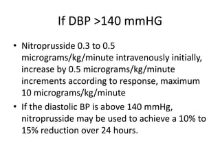If DBP >140 mmHG
• Nitroprusside 0.3 to 0.5
micrograms/kg/minute intravenously initially,
increase by 0.5 micrograms/kg/minute
increments according to response, maximum
10 micrograms/kg/minute
• If the diastolic BP is above 140 mmHg,
nitroprusside may be used to achieve a 10% to
15% reduction over 24 hours.
 