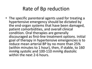 Rate of Bp reduction
• The specific parenteral agents used for treating a
hypertensive emergency should be dictated by
the end-organ systems that have been damaged,
patient comorbidities, and overall clinical
condition. Oral therapies are generally
discouraged as first-line treatment options. initial
goal of therapy in hypertensive emergencies is to
reduce mean arterial BP by no more than 25%
(within minutes to 1 hour), then, if stable, to 160
mmHg systolic and 100-110 mmHg diastolic
within the next 2-6 hours.
 