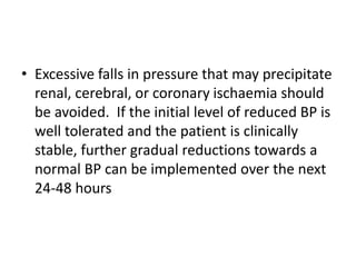 • Excessive falls in pressure that may precipitate
renal, cerebral, or coronary ischaemia should
be avoided. If the initial level of reduced BP is
well tolerated and the patient is clinically
stable, further gradual reductions towards a
normal BP can be implemented over the next
24-48 hours
 