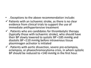 • . Exceptions to the above recommendation include:
 Patients with an ischaemic stroke, as there is no clear
evidence from clinical trials to support the use of
immediate antihypertensive treatment
 . Patients who are candidates for thrombolytic therapy
(typically those with ischaemic stroke), who should have
their BP slowly lowered to systolic BP <185 mmHg and
diastolic BP <110 mmHg before intravenous tissue
plasminogen activator is initiated
 . Patients with aortic dissection, severe pre-eclampsia,
eclampsia, or phaeochromocytoma crisis, in whom systolic
BP should be reduced to <140 mmHg in the first hour.
 
