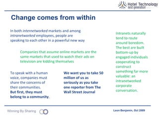 Where to start? Create  antibodies  &  Super Connectors ‘ Chief listening Officer’ Sole purpose is to achieve the same levels of productivity being achieved by ‘open source’, peer-to-peer production models No other way to have a continuous dialogue with the market Adopt different tools & methodologies Projects/programmes Bioteams Rowe (Best Buy) Agile development The intranet as a conversation platform Email is important? More private messages sent on social networks than email (as of 2008) Read The Cluetrain Manifesto Published in 2000 