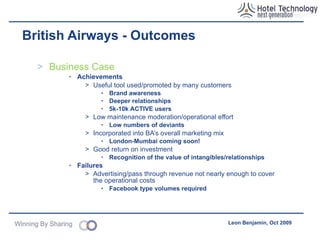 British Airways – Challenges Legal & Moderation Hosting User Generated Content  (UGC) makes directors responsible Jail time – EU eCommerce Directive Strict terms & conditions of use covers much of the risk Contracts with content partners Moderation Pre-moderation? Post-moderation? Reactive? 24hr coverage Outsourced Transfers a lot of risk – insurance is expensive Names, logos, searches – time consuming! Organisational Multi-agency effort Competing agencies (MadeByMany, BBH, Agency.com, Headshift, Tempero...and others!) Increased complexity & politics Greater effort/cost to deliver 