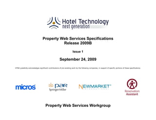 Property Web Services Specifications
                                            Release 2009B

                                                                         Issue 1

                                                        September 24, 2009

HTNG gratefully acknowledges significant contributions of pre-existing work by the following companies, in support of specific portions of these specifications.




                                      Property Web Services Workgroup
 