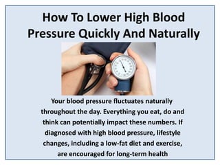 How To Lower High Blood
Pressure Quickly And Naturally
Your blood pressure fluctuates naturally
throughout the day. Everything you eat, do and
think can potentially impact these numbers. If
diagnosed with high blood pressure, lifestyle
changes, including a low-fat diet and exercise,
are encouraged for long-term health
 