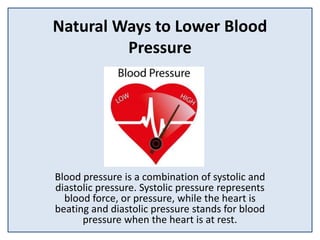 Natural Ways to Lower Blood
Pressure
Blood pressure is a combination of systolic and
diastolic pressure. Systolic pressure represents
blood force, or pressure, while the heart is
beating and diastolic pressure stands for blood
pressure when the heart is at rest.
 