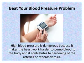 Beat Your Blood Pressure Problem
High blood pressure is dangerous because it
makes the heart work harder to pump blood to
the body and it contributes to hardening of the
arteries or atherosclerosis.
 
