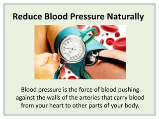 Reduce Blood Pressure Naturally
Blood pressure is the force of blood pushing
against the walls of the arteries that carry blood
from your heart to other parts of your body.
 