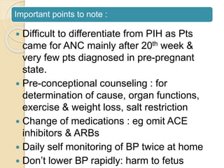 Important points to note :
 Difficult to differentiate from PIH as Pts
came for ANC mainly after 20th week &
very few pts diagnosed in pre-pregnant
state.
 Pre-conceptional counseling : for
determination of cause, organ functions,
exercise & weight loss, salt restriction
 Change of medications : eg omit ACE
inhibitors & ARBs
 Daily self monitoring of BP twice at home
 Don’t lower BP rapidly: harm to fetus
 