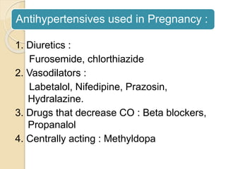 Antihypertensives used in Pregnancy :
1. Diuretics :
Furosemide, chlorthiazide
2. Vasodilators :
Labetalol, Nifedipine, Prazosin,
Hydralazine.
3. Drugs that decrease CO : Beta blockers,
Propanalol
4. Centrally acting : Methyldopa
 