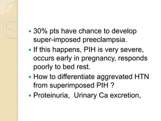  30% pts have chance to develop
super-imposed preeclampsia.
 If this happens, PIH is very severe,
occurs early in pregnancy, responds
poorly to bed rest.
 How to differentiate aggrevated HTN
from superimposed PIH ?
 Proteinuria, Urinary Ca excretion,
 