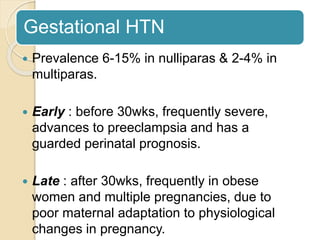 Gestational HTN
 Prevalence 6-15% in nulliparas & 2-4% in
multiparas.
 Early : before 30wks, frequently severe,
advances to preeclampsia and has a
guarded perinatal prognosis.
 Late : after 30wks, frequently in obese
women and multiple pregnancies, due to
poor maternal adaptation to physiological
changes in pregnancy.
 