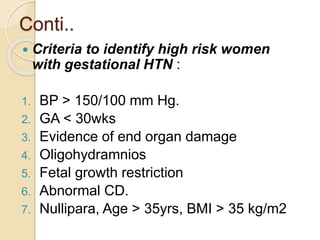 Conti..
 Criteria to identify high risk women
with gestational HTN :
1. BP > 150/100 mm Hg.
2. GA < 30wks
3. Evidence of end organ damage
4. Oligohydramnios
5. Fetal growth restriction
6. Abnormal CD.
7. Nullipara, Age > 35yrs, BMI > 35 kg/m2
 