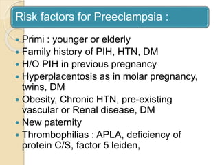 Risk factors for Preeclampsia :
 Primi : younger or elderly
 Family history of PIH, HTN, DM
 H/O PIH in previous pregnancy
 Hyperplacentosis as in molar pregnancy,
twins, DM
 Obesity, Chronic HTN, pre-existing
vascular or Renal disease, DM
 New paternity
 Thrombophilias : APLA, deficiency of
protein C/S, factor 5 leiden,
 